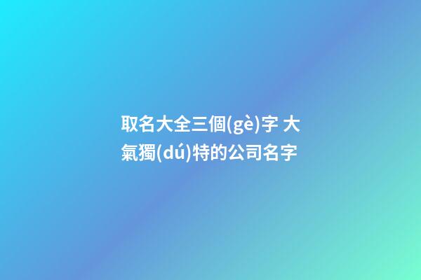 取名大全三個(gè)字 大氣獨(dú)特的公司名字-第1張-公司起名-玄機(jī)派